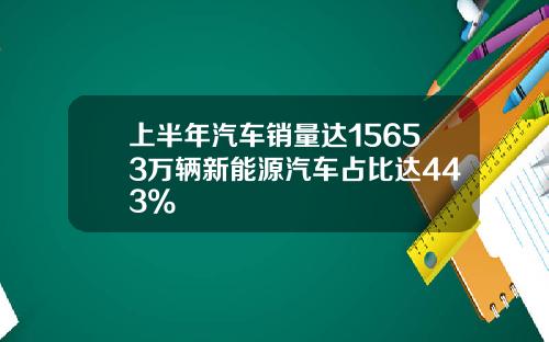 上半年汽车销量达15653万辆新能源汽车占比达443%