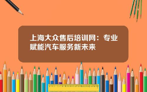 上海大众售后培训网：专业赋能汽车服务新未来