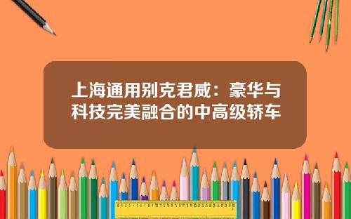 上海通用别克君威：豪华与科技完美融合的中高级轿车