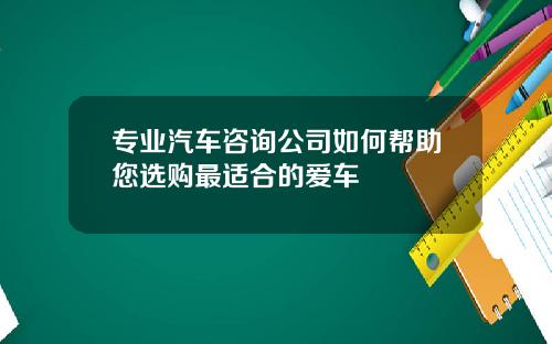 专业汽车咨询公司如何帮助您选购最适合的爱车