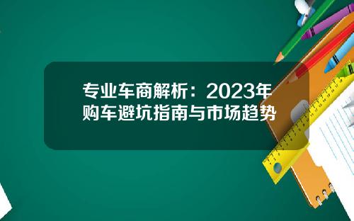 专业车商解析：2023年购车避坑指南与市场趋势