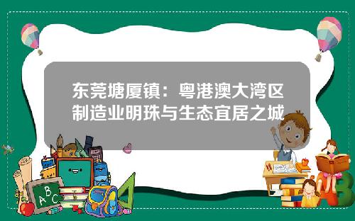 东莞塘厦镇：粤港澳大湾区制造业明珠与生态宜居之城