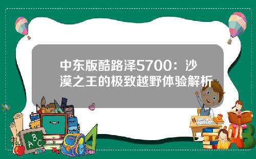 中东版酷路泽5700：沙漠之王的极致越野体验解析