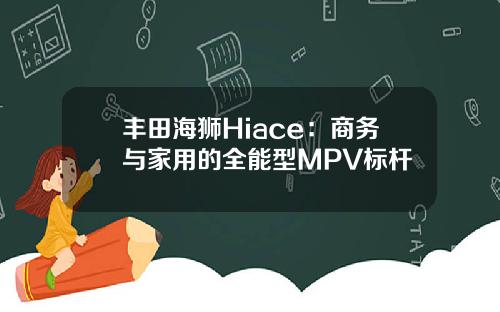 丰田海狮Hiace：商务与家用的全能型MPV标杆