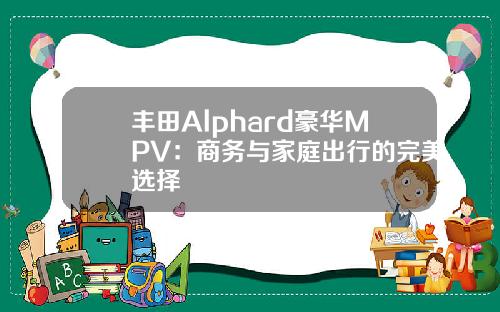 丰田Alphard豪华MPV：商务与家庭出行的完美选择