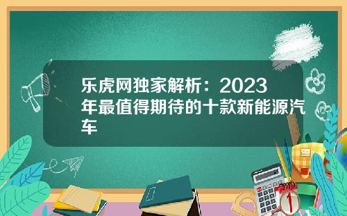 乐虎网独家解析：2023年最值得期待的十款新能源汽车