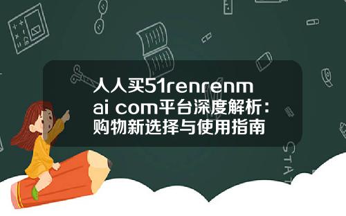 人人买51renrenmai com平台深度解析：购物新选择与使用指南