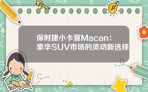 保时捷小卡宴Macan：豪华SUV市场的灵动新选择