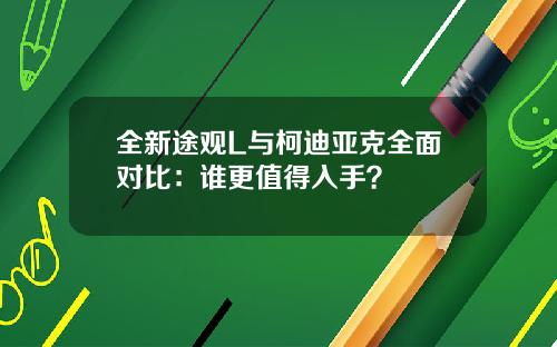 全新途观L与柯迪亚克全面对比：谁更值得入手？