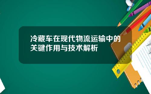 冷藏车在现代物流运输中的关键作用与技术解析