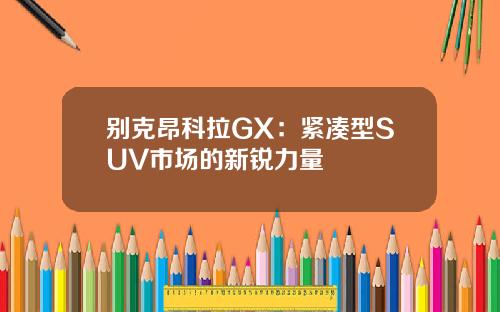 别克昂科拉GX：紧凑型SUV市场的新锐力量