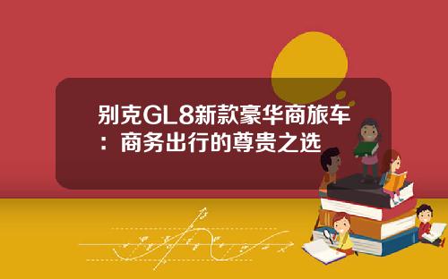 别克GL8新款豪华商旅车：商务出行的尊贵之选