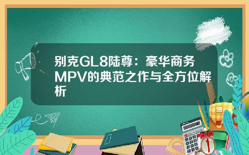别克GL8陆尊:豪华商务MPV的典范之作与全方位解析