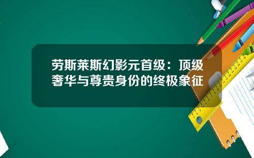 劳斯莱斯幻影元首级：顶级奢华与尊贵身份的终极象征
