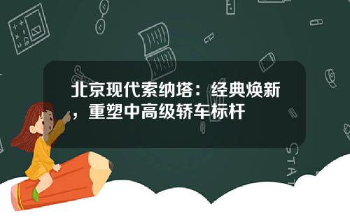 北京现代索纳塔：经典焕新，重塑中高级轿车标杆