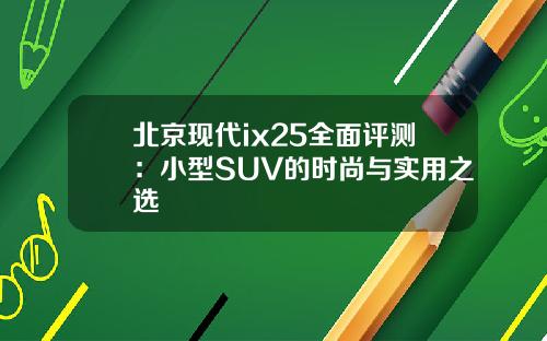 北京现代ix25全面评测：小型SUV的时尚与实用之选