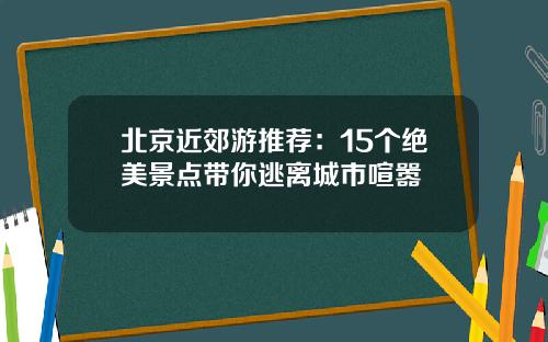 北京近郊游推荐：15个绝美景点带你逃离城市喧嚣