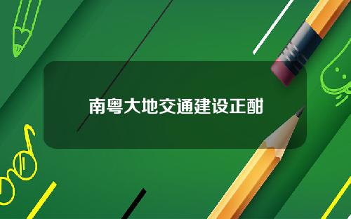 南粤大地交通建设正酣
