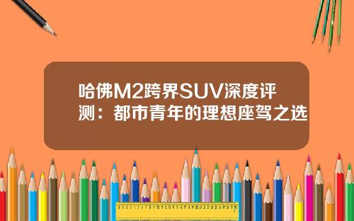 哈佛M2跨界SUV深度评测：都市青年的理想座驾之选