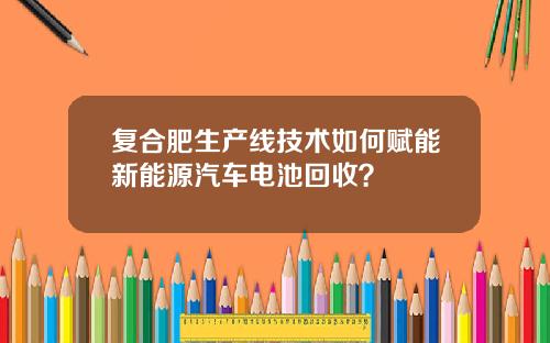 复合肥生产线技术如何赋能新能源汽车电池回收？