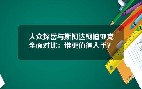 大众探岳与斯柯达柯迪亚克全面对比：谁更值得入手？