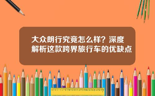 大众朗行究竟怎么样？深度解析这款跨界旅行车的优缺点