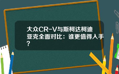 大众CR-V与斯柯达柯迪亚克全面对比：谁更值得入手？