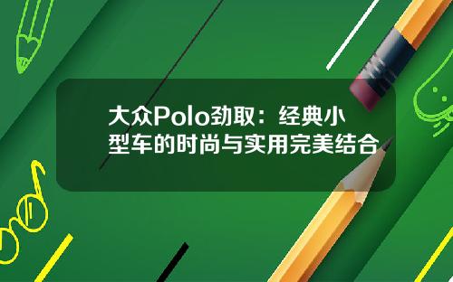 大众Polo劲取：经典小型车的时尚与实用完美结合