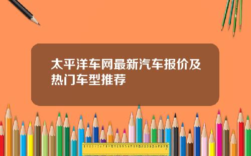 太平洋车网最新汽车报价及热门车型推荐