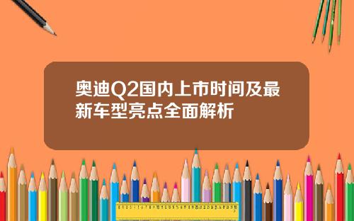 奥迪Q2国内上市时间及最新车型亮点全面解析