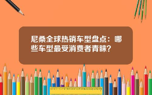 尼桑全球热销车型盘点：哪些车型最受消费者青睐？