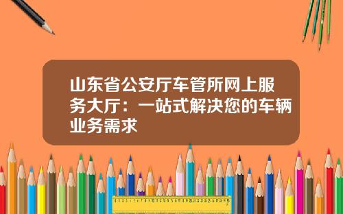山东省公安厅车管所网上服务大厅：一站式解决您的车辆业务需求