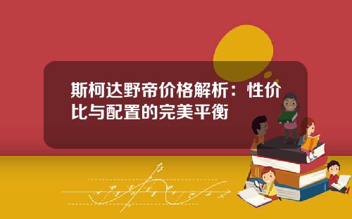 斯柯达野帝价格解析：性价比与配置的完美平衡