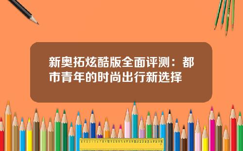 新奥拓炫酷版全面评测：都市青年的时尚出行新选择