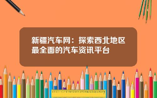 新疆汽车网：探索西北地区最全面的汽车资讯平台