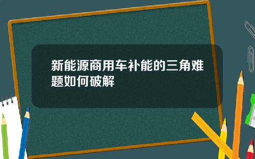 新能源商用车补能的三角难题如何破解