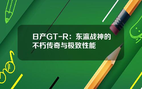 日产GT-R：东瀛战神的不朽传奇与极致性能