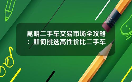 昆明二手车交易市场全攻略：如何挑选高性价比二手车