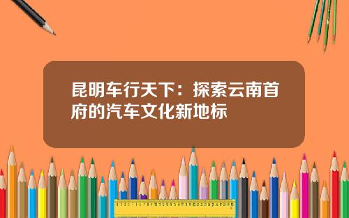 昆明车行天下：探索云南首府的汽车文化新地标