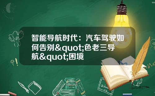智能导航时代：汽车驾驶如何告别"色老三导航"困境