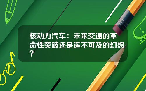 核动力汽车：未来交通的革命性突破还是遥不可及的幻想？