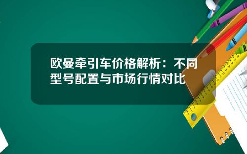 欧曼牵引车价格解析：不同型号配置与市场行情对比