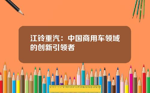 江铃重汽：中国商用车领域的创新引领者