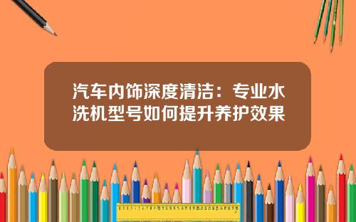 汽车内饰深度清洁：专业水洗机型号如何提升养护效果