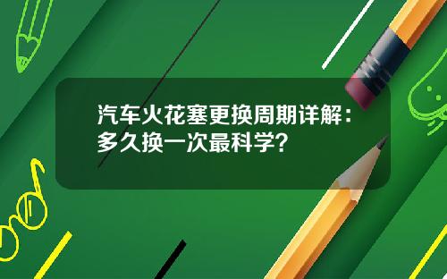 汽车火花塞更换周期详解：多久换一次最科学？