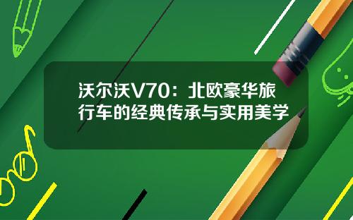 沃尔沃V70：北欧豪华旅行车的经典传承与实用美学