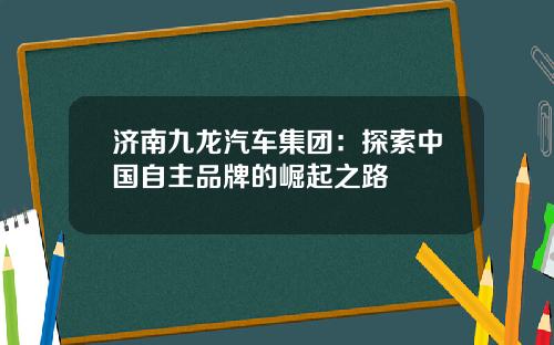 济南九龙汽车集团：探索中国自主品牌的崛起之路