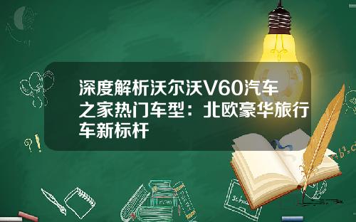 深度解析沃尔沃V60汽车之家热门车型：北欧豪华旅行车新标杆