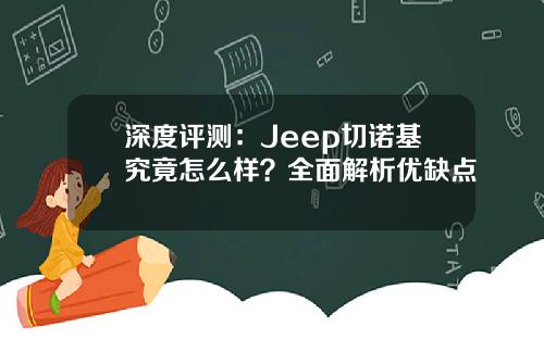 深度评测：Jeep切诺基究竟怎么样？全面解析优缺点