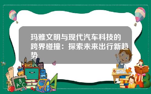 玛雅文明与现代汽车科技的跨界碰撞：探索未来出行新趋势